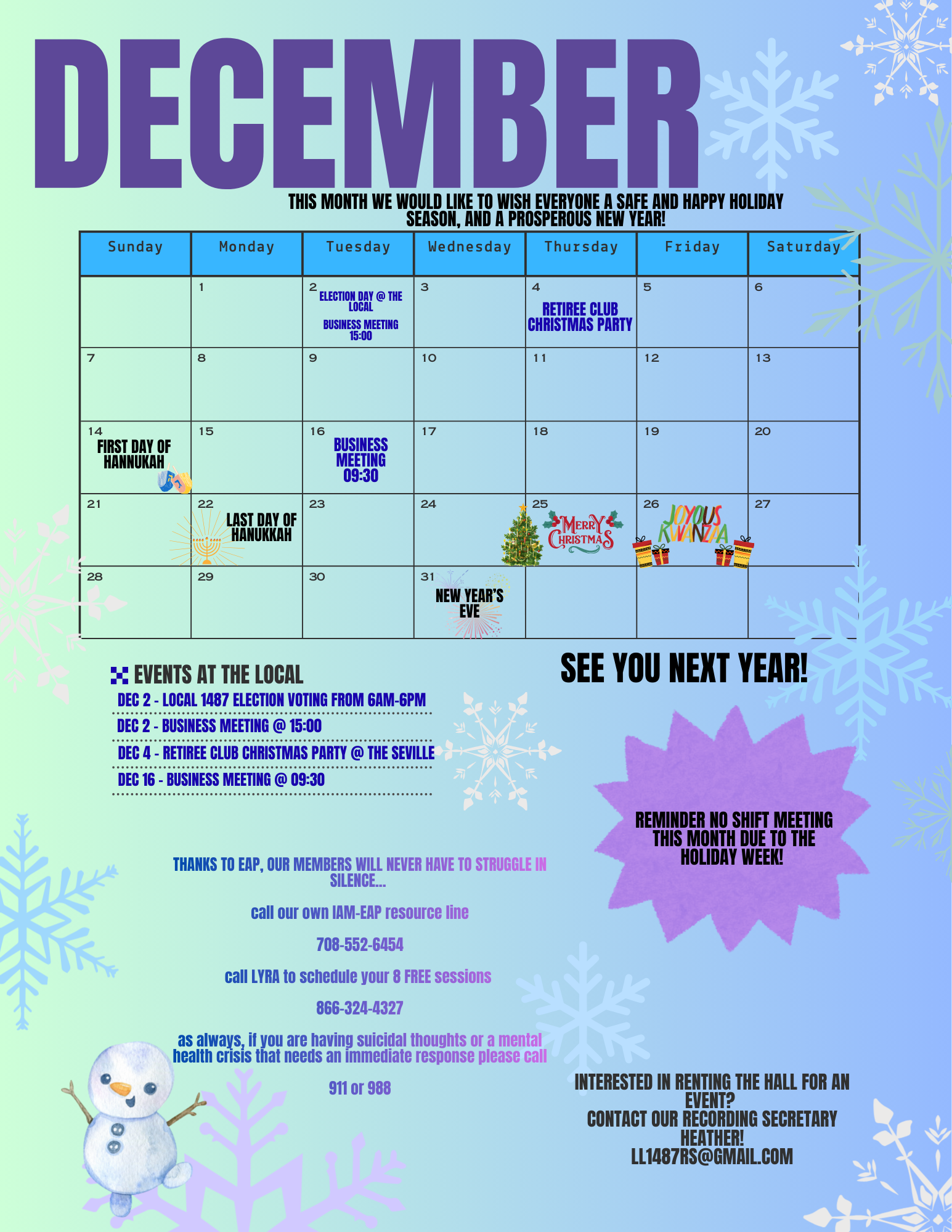 An event Calendar for Local 1487. The Calendar labeled December, is blue and covered in snowflakes and fun holiday clip art. It says under the title "this month we would like to wish everyone a safe and happy holiday season, and a prosperous New Year. The calendar has the following events on each day. December 2, Election day at the local, and a business meeting at 15:00. December 4, retiree Christmas party. December 14, the first day of Hanukkah. December 16, business meeting at 9:30. December 22, the last day of Hanukkah. December 25, Merry Christmas December 26, Joyous Kwanza. December 31, New Year's Eve. At the bottom of the calendar it re-lists the events at the Local that are on the calendar above. There is a bubble that says "THANKS TO EAP, OUR MEMBERS WILL NEVER HAVE TO STRUGGLE IN SILENCE... call our own IAM-EAP resource line 708-552-6454 call LYRA to schedule your 8 FREE sessions 866-324-4327 as always, if you are having suicidal thoughts or a mental health crisis that needs an immediate response please call 988 or 911. There is a reminder that there is no shift meeting this month due to the holidays. There is another body of text at the bottom that states INTERESTED IN RENTING THE HALL FOR AN EVENT? CONTACT OUR RECORDING SECRETARY HEATHER! LL1487RS@GMAIL.COM See you next year!